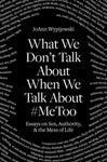What We Don't Talk About When We Talk About #MeToo: Essays on Sex, Authority and the Mess of Life